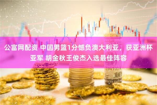 公富网配资 中国男篮1分憾负澳大利亚，获亚洲杯亚军 胡金秋王俊杰入选最佳阵容
