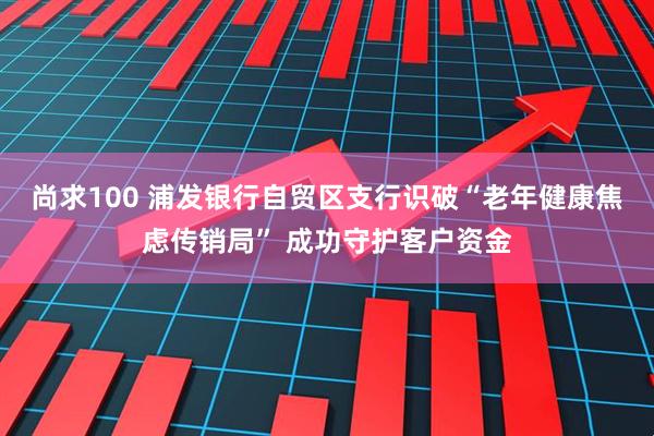 尚求100 浦发银行自贸区支行识破“老年健康焦虑传销局” 成功守护客户资金