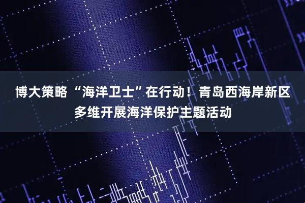 博大策略 “海洋卫士”在行动！青岛西海岸新区多维开展海洋保护主题活动