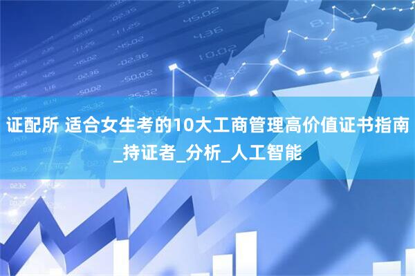 证配所 适合女生考的10大工商管理高价值证书指南_持证者_分析_人工智能