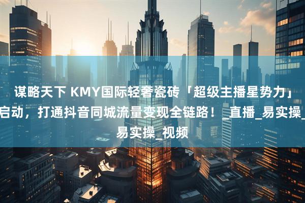 谋略天下 KMY国际轻奢瓷砖「超级主播星势力」计划启动，打通抖音同城流量变现全链路！_直播_易实操_视频
