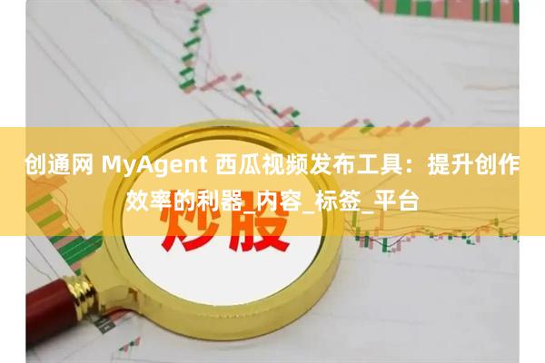 创通网 MyAgent 西瓜视频发布工具：提升创作效率的利器_内容_标签_平台