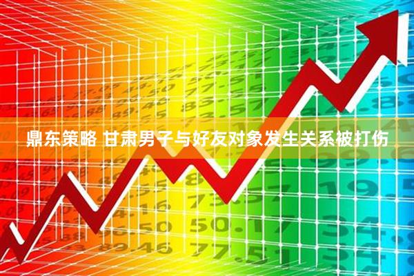 鼎东策略 甘肃男子与好友对象发生关系被打伤