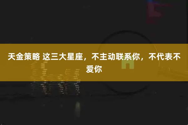 天金策略 这三大星座，不主动联系你，不代表不爱你