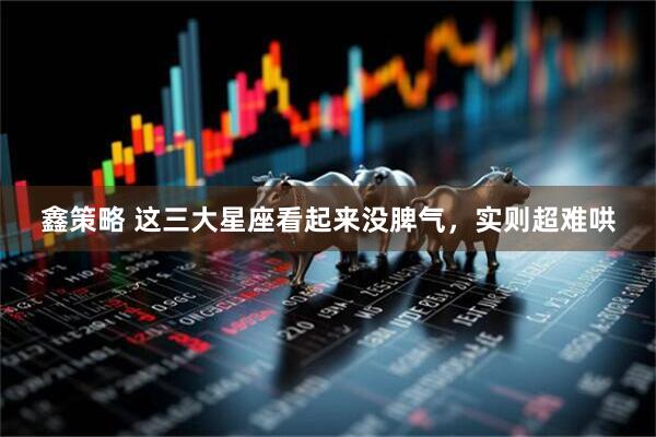 鑫策略 这三大星座看起来没脾气，实则超难哄