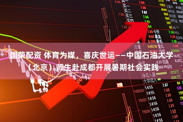 国荣配资 体育为媒，喜庆世运——中国石油大学（北京）师生赴成都开展暑期社会实践