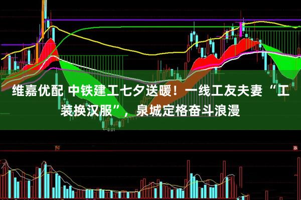 维嘉优配 中铁建工七夕送暖！一线工友夫妻 “工装换汉服”，泉城定格奋斗浪漫
