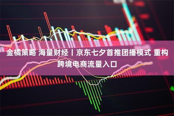 金橘策略 海量财经丨京东七夕首推团播模式 重构跨境电商流量入口