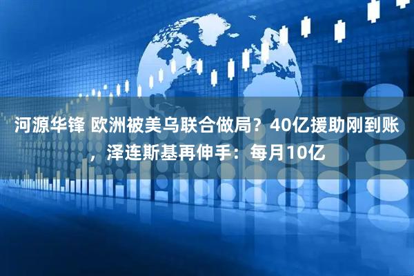 河源华锋 欧洲被美乌联合做局？40亿援助刚到账，泽连斯基再伸手：每月10亿