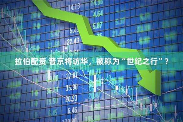 拉伯配资 普京将访华，被称为“世纪之行”？