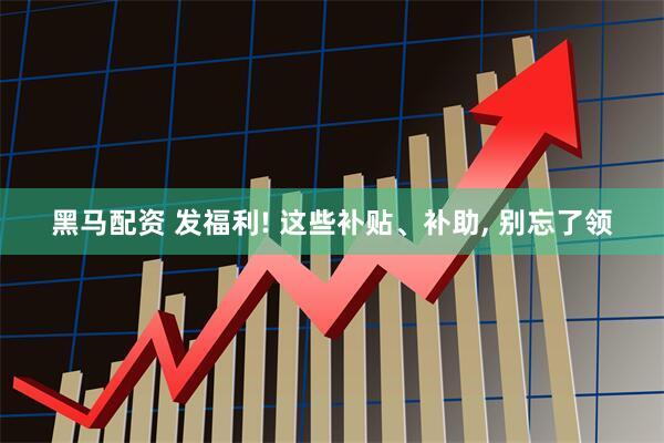 黑马配资 发福利! 这些补贴、补助, 别忘了领