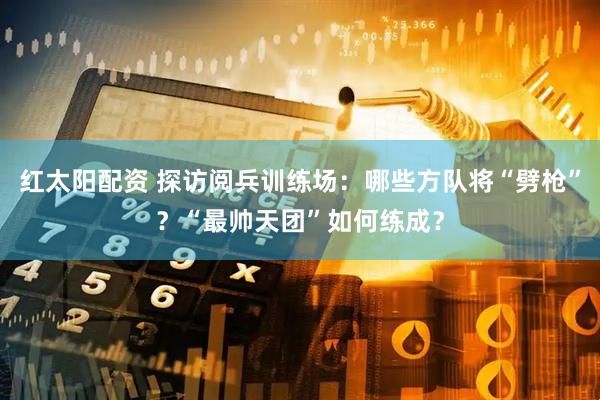 红太阳配资 探访阅兵训练场：哪些方队将“劈枪”？“最帅天团”如何练成？