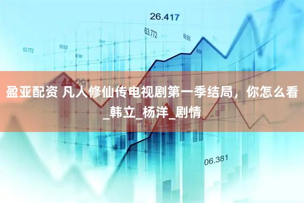 盈亚配资 凡人修仙传电视剧第一季结局，你怎么看_韩立_杨洋_剧情