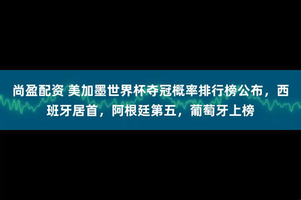 尚盈配资 美加墨世界杯夺冠概率排行榜公布，西班牙居首，阿根廷第五，葡萄牙上榜