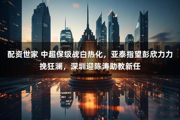 配资世家 中超保级战白热化，亚泰指望彭欣力力挽狂澜，深圳迎陈涛助教新任