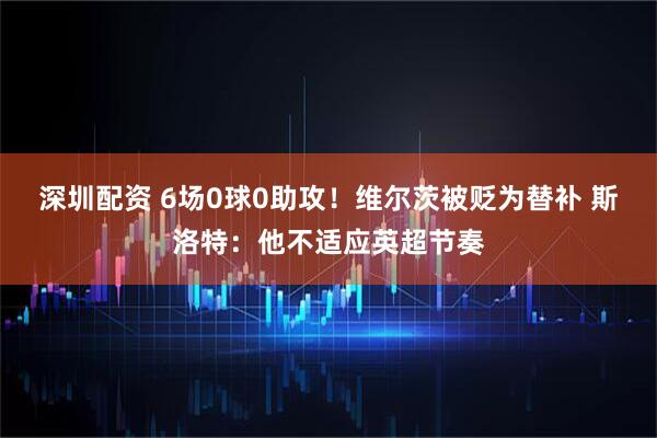深圳配资 6场0球0助攻！维尔茨被贬为替补 斯洛特：他不适应英超节奏