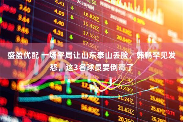 盛盈优配 一场平局让山东泰山丢脸，韩鹏罕见发怒，这3名球员要倒霉了
