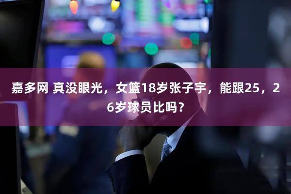 嘉多网 真没眼光，女篮18岁张子宇，能跟25，26岁球员比吗？