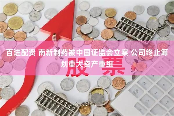 百进配资 南新制药被中国证监会立案 公司终止筹划重大资产重组