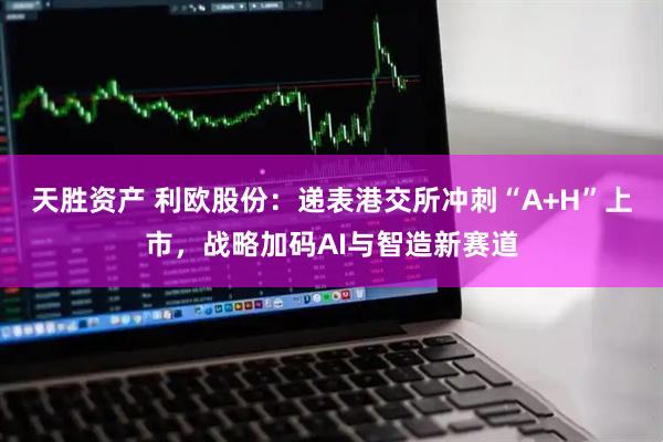 天胜资产 利欧股份：递表港交所冲刺“A+H”上市，战略加码AI与智造新赛道