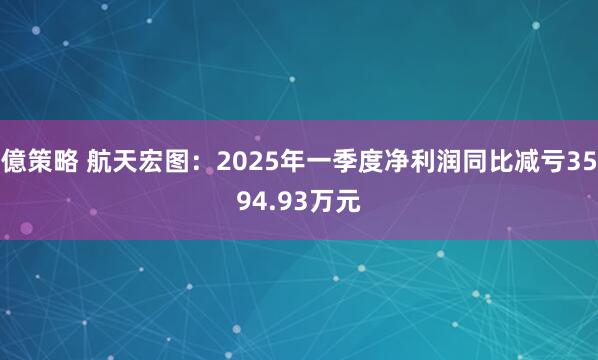 億策略 航天宏图：2025年一季度净利润同比减亏3594.93万元