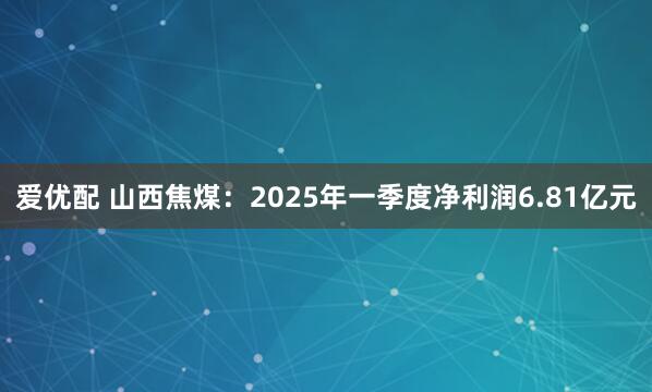 爱优配 山西焦煤：2025年一季度净利润6.81亿元