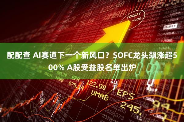 配配查 AI赛道下一个新风口？SOFC龙头飙涨超500% A股受益股名单出炉