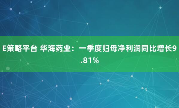 E策略平台 华海药业：一季度归母净利润同比增长9.81%