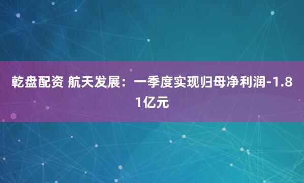 乾盘配资 航天发展：一季度实现归母净利润-1.81亿元