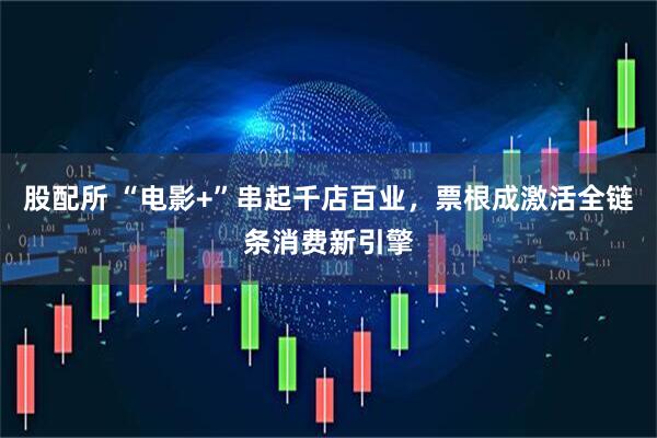 股配所 “电影+”串起千店百业，票根成激活全链条消费新引擎