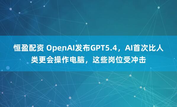 恒盈配资 OpenAI发布GPT5.4，AI首次比人类更会操作电脑，这些岗位受冲击