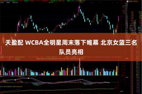 天盈配 WCBA全明星周末落下帷幕 北京女篮三名队员亮相