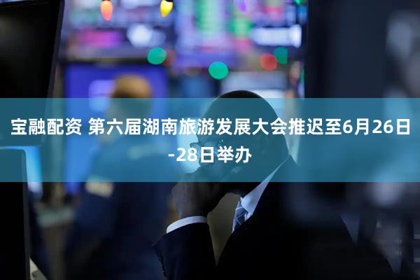 宝融配资 第六届湖南旅游发展大会推迟至6月26日-28日举办