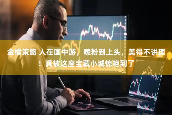 金橘策略 人在画中游,嗦粉到上头,美得不讲理!真被这座宝藏小城惊艳到了