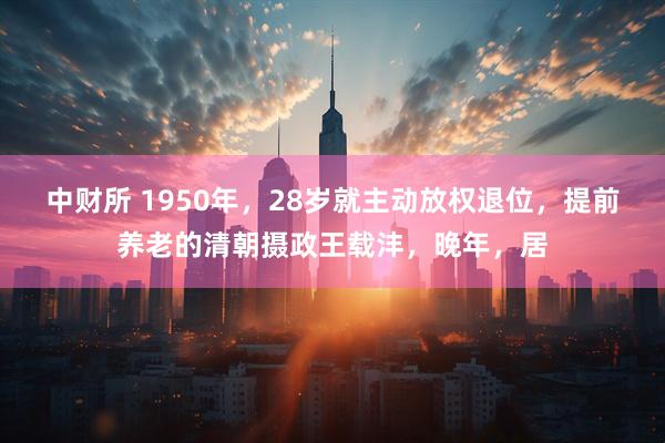 中财所 1950年,28岁就主动放权退位,提前养老的清朝摄政王载沣,晚年,居